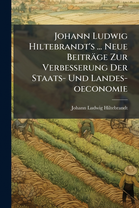 Johann Ludwig Hiltebrandt’s ... Neue Beiträge Zur Verbesserung Der Staats- Und Landes-oeconomie