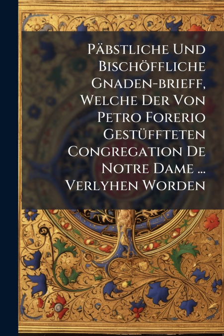 Päbstliche Und Bischöffliche Gnaden-brieff, Welche Der Von Petro Forerio Gestüffteten Congregation De Notre Dame ... Verlyhen Worden