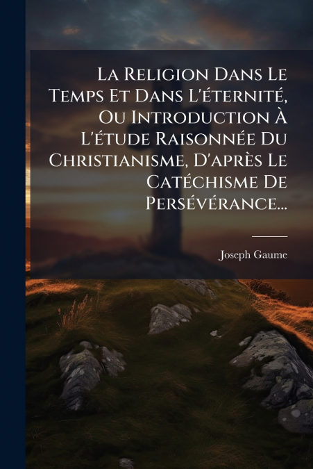 La Religion Dans Le Temps Et Dans L’éternité, Ou Introduction À L’étude Raisonnée Du Christianisme, D’après Le Catéchisme De Persévérance...