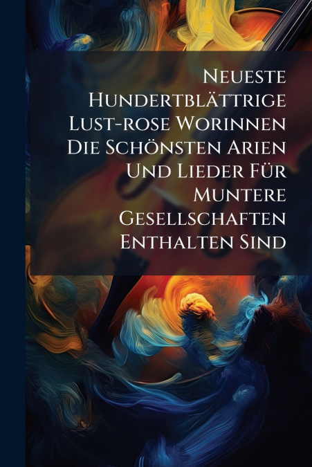 Neueste Hundertblättrige Lust-rose Worinnen Die Schönsten Arien Und Lieder Für Muntere Gesellschaften Enthalten Sind