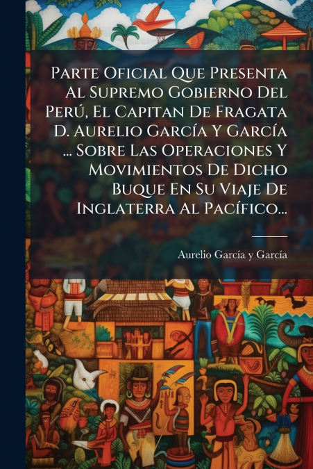 Parte Oficial Que Presenta Al Supremo Gobierno Del Perú, El Capitan De Fragata D. Aurelio García Y García ... Sobre Las Operaciones Y Movimientos De Dicho Buque En Su Viaje De Inglaterra Al Pacífico..