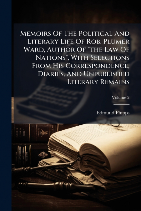 Memoirs Of The Political And Literary Life Of Rob. Plumer Ward, Author Of 'the Law Of Nations', With Selections From His Correspondence, Diaries, And Unpublished Literary Remains