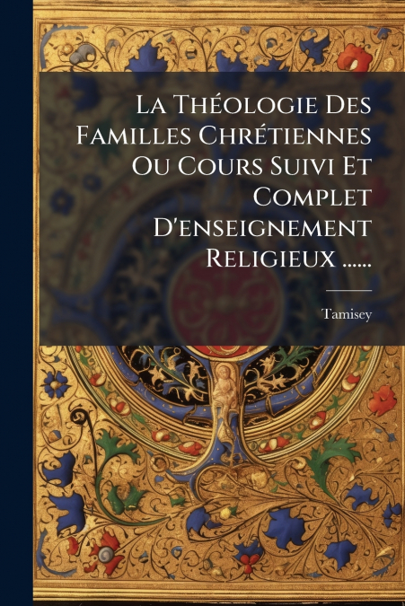 La Théologie Des Familles Chrétiennes Ou Cours Suivi Et Complet D’enseignement Religieux ......