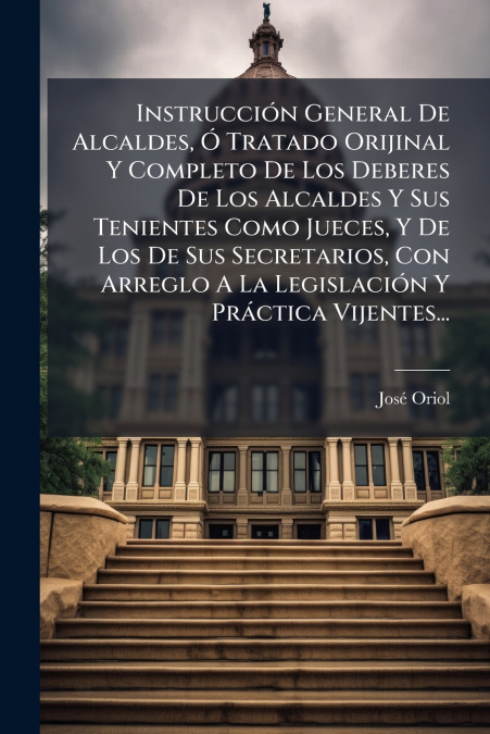 Instrucción General De Alcaldes, Ó Tratado Orijinal Y Completo De Los Deberes De Los Alcaldes Y Sus Tenientes Como Jueces, Y De Los De Sus Secretarios, Con Arreglo A La Legislación Y Práctica Vijentes