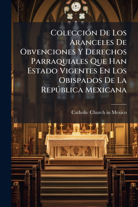Colección De Los Aranceles De Obvenciones Y Derechos Parraquiales Que Han Estado Vigentes En Los Obispados De La República Mexicana