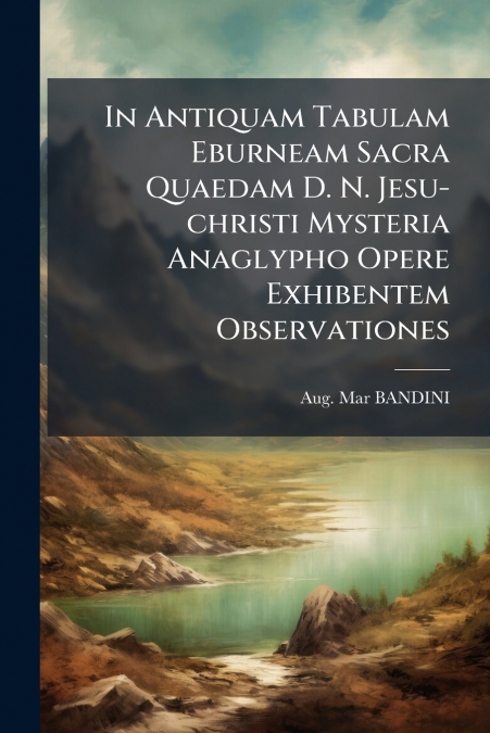 In Antiquam Tabulam Eburneam Sacra Quaedam D. N. Jesu-christi Mysteria Anaglypho Opere Exhibentem Observationes