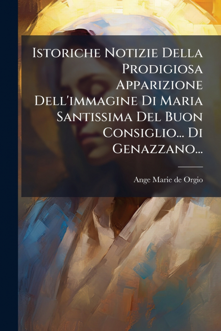 Istoriche Notizie Della Prodigiosa Apparizione Dell’immagine Di Maria Santissima Del Buon Consiglio... Di Genazzano...