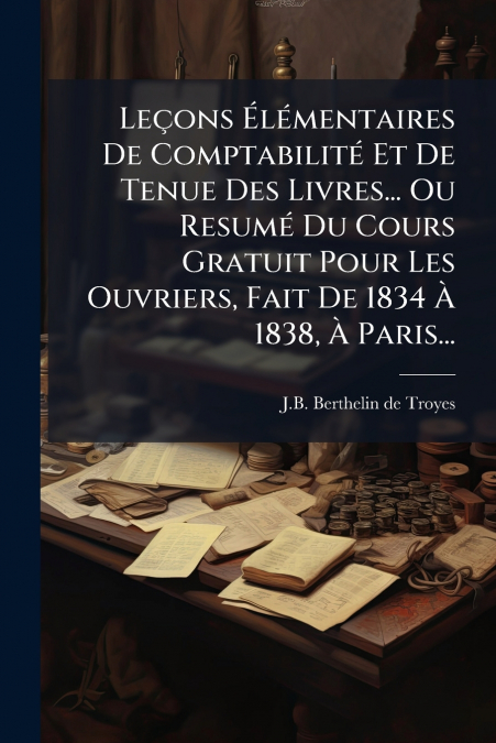 Leçons Élémentaires De Comptabilité Et De Tenue Des Livres... Ou Resumé Du Cours Gratuit Pour Les Ouvriers, Fait De 1834 À 1838, À Paris...
