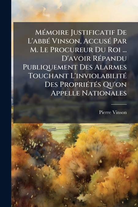 Mémoire Justificatif De L’abbé Vinson, Accusé Par M. Le Procureur Du Roi ... D’avoir Répandu Publiquement Des Alarmes Touchant L’inviolabilité Des Propriétés Qu’on Appelle Nationales