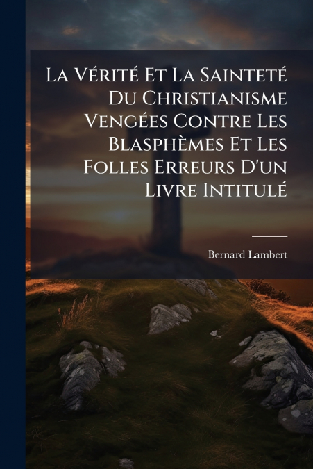 La Vérité Et La Sainteté Du Christianisme Vengées Contre Les Blasphèmes Et Les Folles Erreurs D’un Livre Intitulé