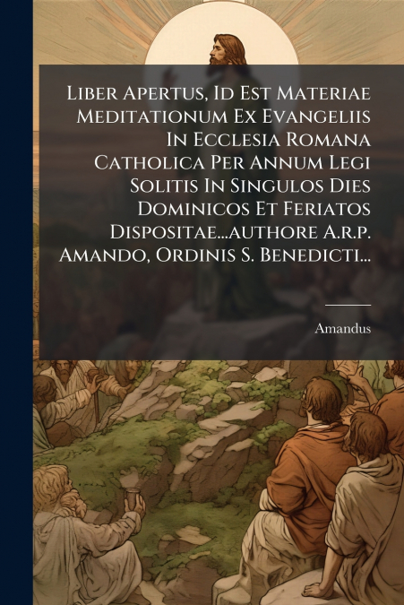 Liber Apertus, Id Est Materiae Meditationum Ex Evangeliis In Ecclesia Romana Catholica Per Annum Legi Solitis In Singulos Dies Dominicos Et Feriatos Dispositae...authore A.r.p. Amando, Ordinis S. Bene