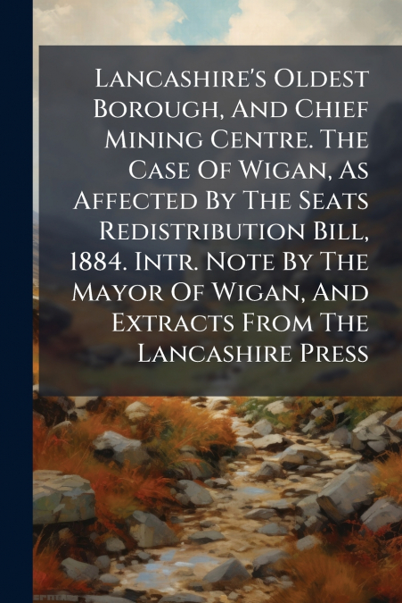 Lancashire’s Oldest Borough, And Chief Mining Centre. The Case Of Wigan, As Affected By The Seats Redistribution Bill, 1884. Intr. Note By The Mayor Of Wigan, And Extracts From The Lancashire Press