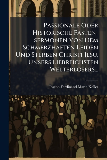 Passionale Oder Historische Fasten-sermonen Von Dem Schmerzhaften Leiden Und Sterben Christi Jesu, Unsers Liebreichsten Welterlösers...