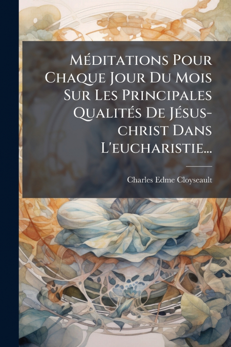 Méditations Pour Chaque Jour Du Mois Sur Les Principales Qualités De Jésus-christ Dans L’eucharistie...