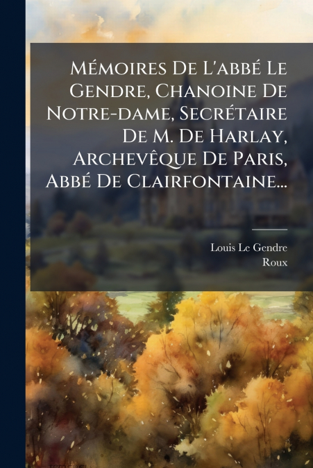 Mémoires De L’abbé Le Gendre, Chanoine De Notre-dame, Secrétaire De M. De Harlay, Archevêque De Paris, Abbé De Clairfontaine...