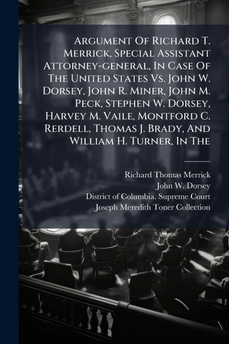 Argument Of Richard T. Merrick, Special Assistant Attorney-general, In Case Of The United States Vs. John W. Dorsey, John R. Miner, John M. Peck, Stephen W. Dorsey, Harvey M. Vaile, Montford C. Rerdel