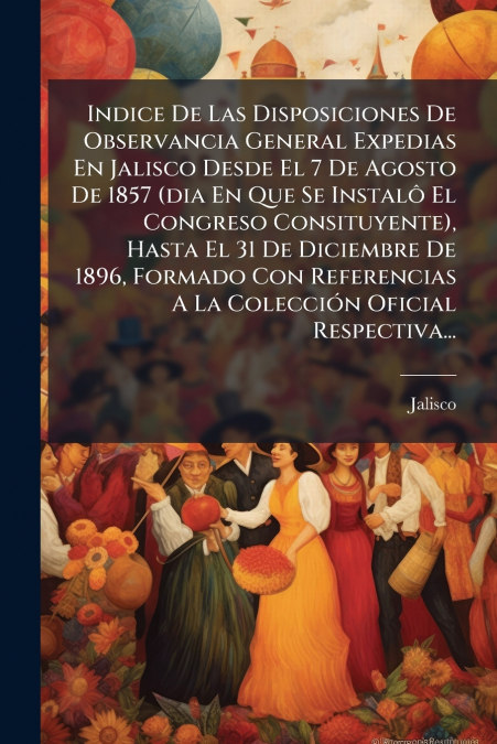 Indice De Las Disposiciones De Observancia General Expedias En Jalisco Desde El 7 De Agosto De 1857 (dia En Que Se Instalô El Congreso Consituyente), Hasta El 31 De Diciembre De 1896, Formado Con Refe