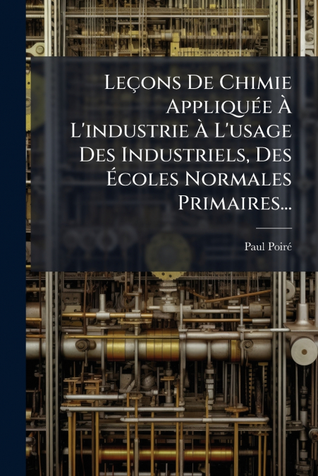Leçons De Chimie Appliquée À L’industrie À L’usage Des Industriels, Des Écoles Normales Primaires...