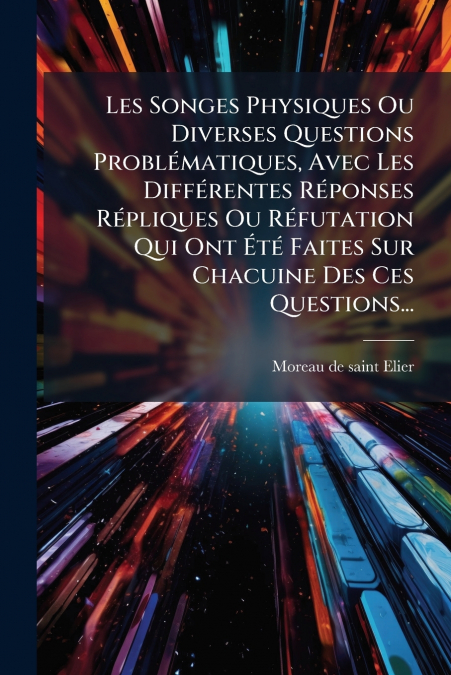 Les Songes Physiques Ou Diverses Questions Problématiques, Avec Les Différentes Réponses Répliques Ou Réfutation Qui Ont Été Faites Sur Chacuine Des Ces Questions...