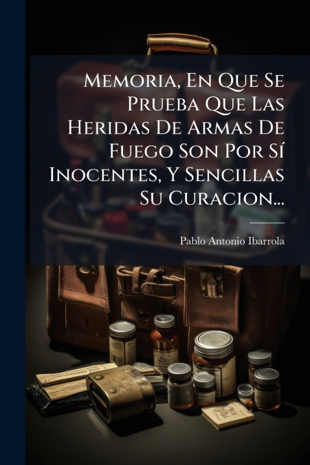 Memoria, En Que Se Prueba Que Las Heridas De Armas De Fuego Son Por Sí Inocentes, Y Sencillas Su Curacion...