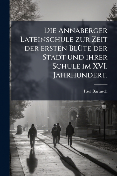 Die Annaberger Lateinschule zur Zeit der ersten Blüte der Stadt und ihrer Schule im XVI. Jahrhundert.