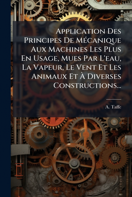 Application Des Principes De Mécanique Aux Machines Les Plus En Usage, Mues Par L’eau, La Vapeur, Le Vent Et Les Animaux Et À Diverses Constructions...