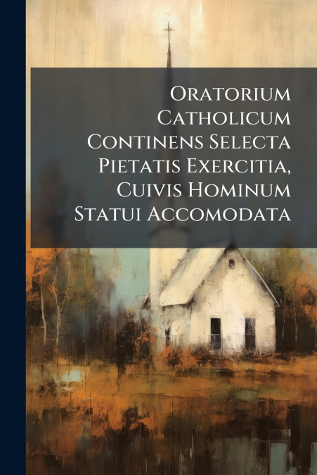Oratorium Catholicum Continens Selecta Pietatis Exercitia, Cuivis Hominum Statui Accomodata