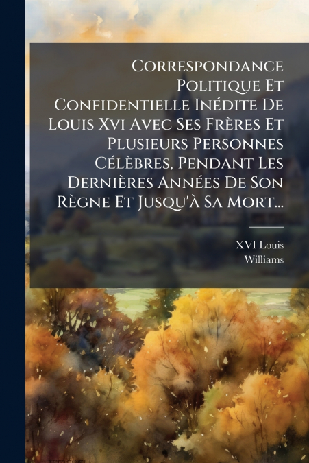 Correspondance Politique Et Confidentielle Inédite De Louis Xvi Avec Ses Frères Et Plusieurs Personnes Célèbres, Pendant Les Dernières Années De Son Règne Et Jusqu’à Sa Mort...