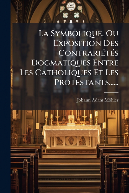 La Symbolique, Ou Exposition Des Contrariétés Dogmatiques Entre Les Catholiques Et Les Protestants......
