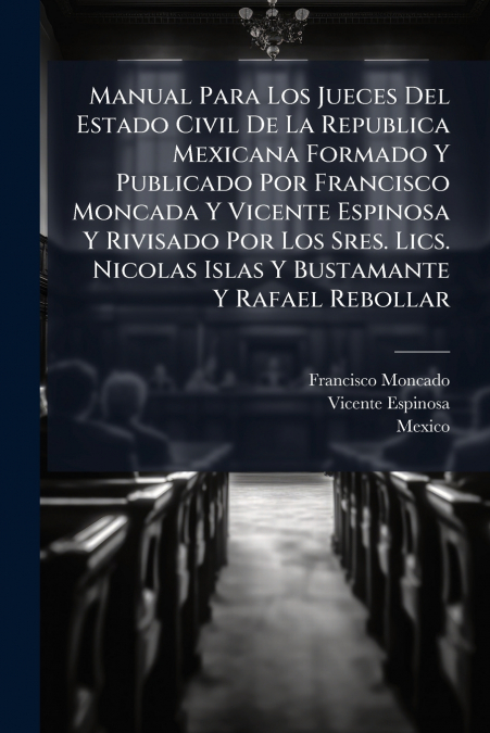 Manual Para Los Jueces Del Estado Civil De La Republica Mexicana Formado Y Publicado Por Francisco Moncada Y Vicente Espinosa Y Rivisado Por Los Sres. Lics. Nicolas Islas Y Bustamante Y Rafael Rebolla