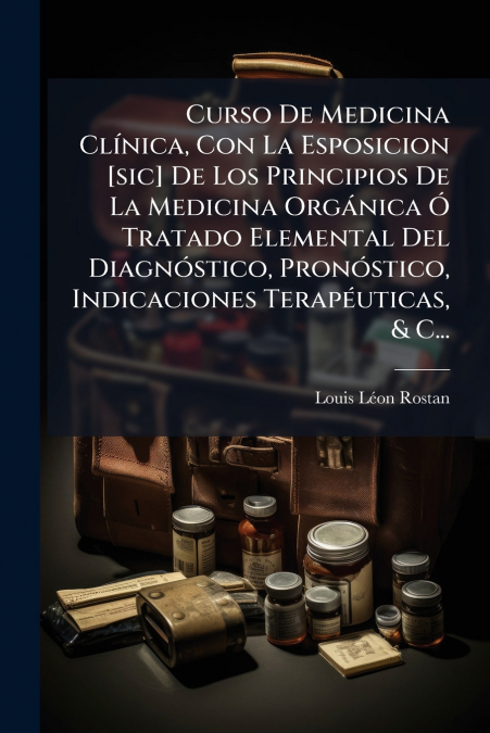 Curso De Medicina Clínica, Con La Esposicion [sic] De Los Principios De La Medicina Orgánica Ó Tratado Elemental Del Diagnóstico, Pronóstico, Indicaciones Terapéuticas, & C...