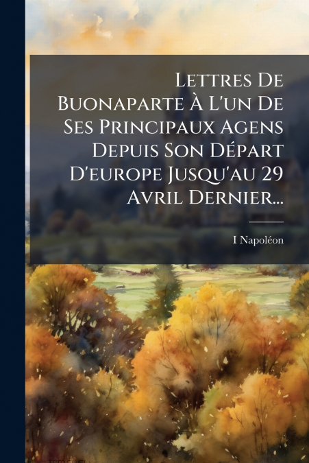 Lettres De Buonaparte À L’un De Ses Principaux Agens Depuis Son Départ D’europe Jusqu’au 29 Avril Dernier...