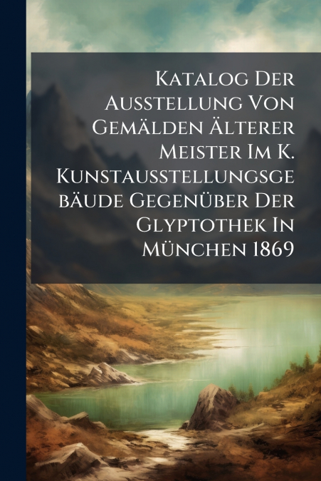 Katalog Der Ausstellung Von Gemälden Älterer Meister Im K. Kunstausstellungsgebäude Gegenüber Der Glyptothek In München 1869