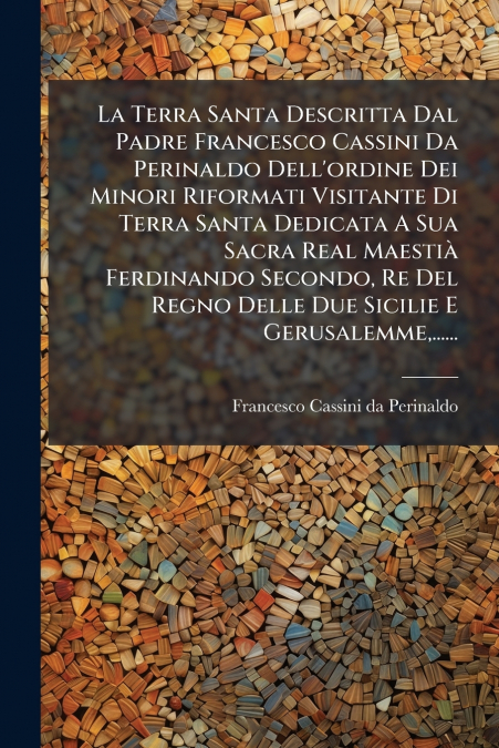 La Terra Santa Descritta Dal Padre Francesco Cassini Da Perinaldo Dell’ordine Dei Minori Riformati Visitante Di Terra Santa Dedicata A Sua Sacra Real Maestià Ferdinando Secondo, Re Del Regno Delle Due