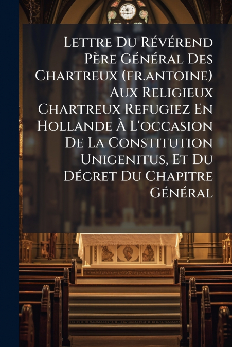 Lettre Du Révérend Père Général Des Chartreux (fr.antoine) Aux Religieux Chartreux Refugiez En Hollande À L’occasion De La Constitution Unigenitus, Et Du Décret Du Chapitre Général