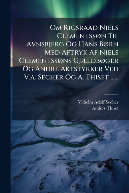 Om Rigsraad Niels Clementssøn Til Avnsbjerg Og Hans Børn Med Aftryk Af Niels Clementssøns Gjældbøger Og Andre Aktstykker Ved V.a. Secher Og A. Thiset ......