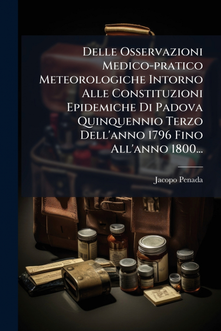 Delle Osservazioni Medico-pratico Meteorologiche Intorno Alle Constituzioni Epidemiche Di Padova Quinquennio Terzo Dell’anno 1796 Fino All’anno 1800...