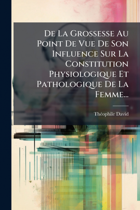De La Grossesse Au Point De Vue De Son Influence Sur La Constitution Physiologique Et Pathologique De La Femme...