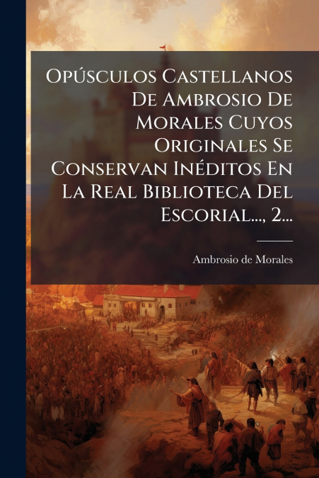 Opúsculos Castellanos De Ambrosio De Morales Cuyos Originales Se Conservan Inéditos En La Real Biblioteca Del Escorial..., 2...