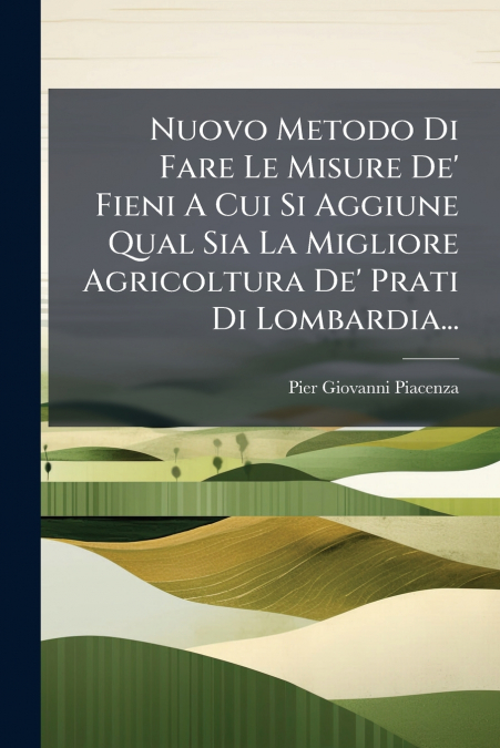 Nuovo Metodo Di Fare Le Misure De’ Fieni A Cui Si Aggiune Qual Sia La Migliore Agricoltura De’ Prati Di Lombardia...