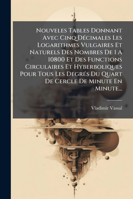 Nouveles Tables Donnant Avec Cinq Décimales Les Logarithmes Vulgaires Et Naturels Des Nombres De 1 A 10800 Et Des Functions Circulaires Et Hyberboliques Pour Tous Les Degrés Du Quart De Cercle De Minu