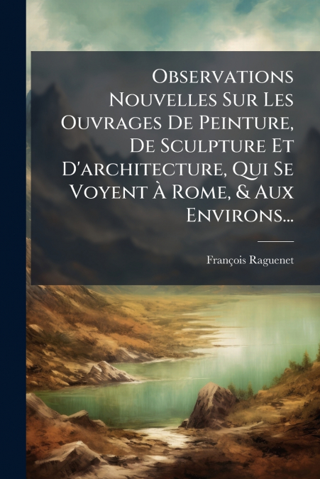 Observations Nouvelles Sur Les Ouvrages De Peinture, De Sculpture Et D’architecture, Qui Se Voyent À Rome, & Aux Environs...