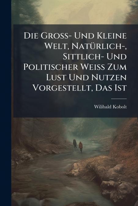 Die Groß- Und Kleine Welt, Natürlich-, Sittlich- Und Politischer Weiß Zum Lust Und Nutzen Vorgestellt, Das Ist