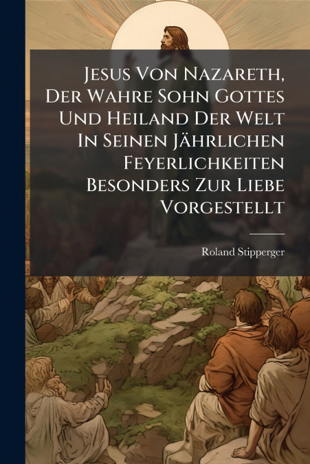 Jesus Von Nazareth, Der Wahre Sohn Gottes Und Heiland Der Welt In Seinen Jährlichen Feyerlichkeiten Besonders Zur Liebe Vorgestellt
