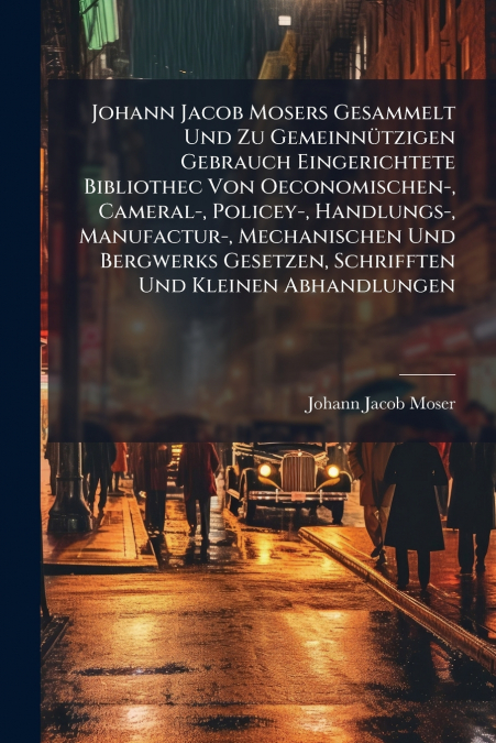 Johann Jacob Mosers Gesammelt Und Zu Gemeinnützigen Gebrauch Eingerichtete Bibliothec Von Oeconomischen-, Cameral-, Policey-, Handlungs-, Manufactur-, Mechanischen Und Bergwerks Gesetzen, Schrifften U