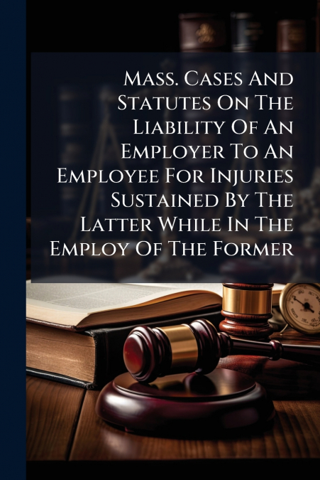 Mass. Cases And Statutes On The Liability Of An Employer To An Employee For Injuries Sustained By The Latter While In The Employ Of The Former