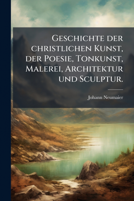 Geschichte der christlichen Kunst, der Poesie, Tonkunst, Malerei, Architektur und Sculptur.