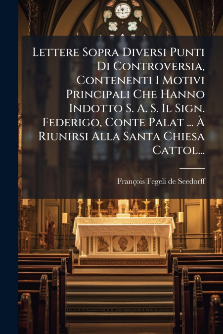 Lettere Sopra Diversi Punti Di Controversia, Contenenti I Motivi Principali Che Hanno Indotto S. A. S. Il Sign. Federigo, Conte Palat ... À Riunirsi Alla Santa Chiesa Cattol...