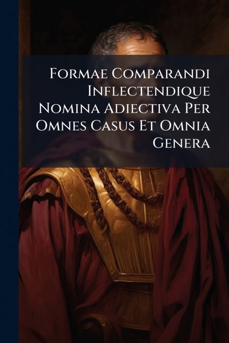 Formae Comparandi Inflectendique Nomina Adiectiva Per Omnes Casus Et Omnia Genera