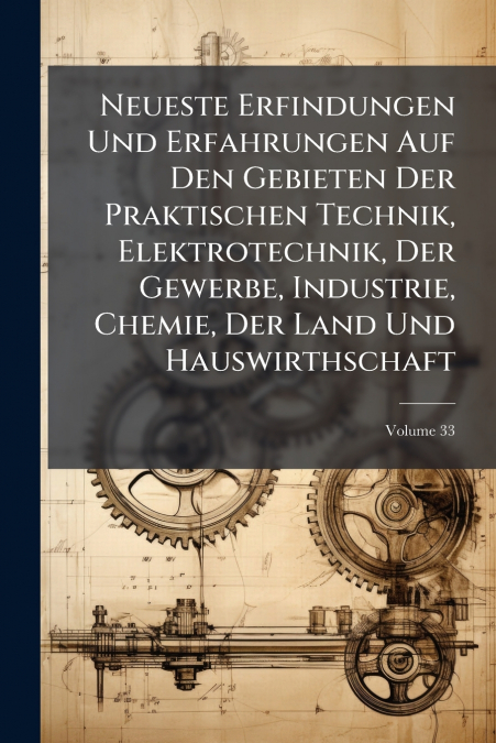 Neueste Erfindungen Und Erfahrungen Auf Den Gebieten Der Praktischen Technik, Elektrotechnik, Der Gewerbe, Industrie, Chemie, Der Land Und Hauswirthschaft; Volume 33